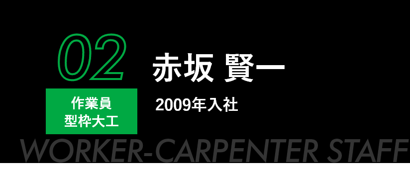 02 作業員 型枠大工 赤坂 賢一 2009年入社 WORKER-CARPENTER STAFF